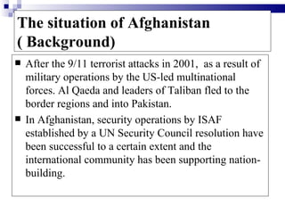 The situation of Afghanistan
( Background)
   After the 9/11 terrorist attacks in 2001, as a result of
    military operations by the US-led multinational
    forces. Al Qaeda and leaders of Taliban fled to the
    border regions and into Pakistan.
   In Afghanistan, security operations by ISAF
    established by a UN Security Council resolution have
    been successful to a certain extent and the
    international community has been supporting nation-
    building.
 