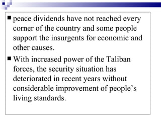 peace  dividends have not reached every
  corner of the country and some people
  support the insurgents for economic and
  other causes.
 With increased power of the Taliban
  forces, the security situation has
  deteriorated in recent years without
  considerable improvement of people’s
  living standards.
 