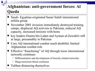 Afghanistan: anti-government forces: Al
Qaeda
   Saudi- Egyptian-originated Sunni Salafi international
    militia group
   November 2001 invasion immediately destroyed training
    camps, displaced AQ activists to Pakistan, reduced AQ
    capacity, increased tensions with hosts
   key leaders Osama bin Laden and Ayman al-Zawahiri still
    at large, presumably in Pakistan
   Core AQ international combat reach doubtful; limited
    Afghanistan combat role
   Effective “franchising” of AQ through loose international
    networks continues
     Differentiation and development of loosely related networks
     Mega-terrorism threat continues
   Taliban distancing themselves
 