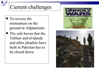 Current challenges
   To reverse the
    momentum on the
    ground in Afghanistan.
   The safe haven that the
    Taliban and al-Qaeda
    and other jihadists have
    built in Pakistan has to
    be closed down
 