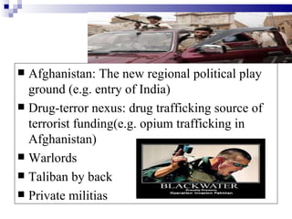  Afghanistan: The new regional political play
  ground (e.g. entry of India)
 Drug-terror nexus: drug trafficking source of
  terrorist funding(e.g. opium trafficking in
  Afghanistan)
 Warlords
 Taliban by back
 Private militias
 
