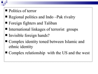    Politics of terror
   Regional politics and Indo –Pak rivalry
   Foreign fighters and Taliban
   International linkages of terrorist groups
   Invisible foreign hands?
   Complex identity toned between Islamic and
    ethnic identity
   Complex relationship with the US and the west
 