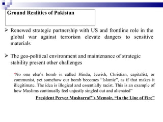 Ground Realities of Pakistan


 Renewed strategic partnership with US and frontline role in the
  global war against terrorism elevate dangers to sensitive
  materials

 The geo-political environment and maintenance of strategic
  stability present other challenges

    “No one else’s bomb is called Hindu, Jewish, Christian, capitalist, or
    communist, yet somehow our bomb becomes “Islamic”, as if that makes it
    illegitimate. The idea is illogical and essentially racist. This is an example of
    how Muslims continually feel unjustly singled out and alienated”
                President Pervez Musharraf’’s Memoir, “In the Line of Fire”
 