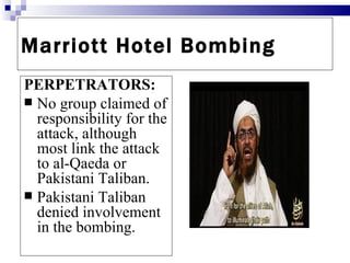 Marriott Hotel Bombing
PERPETRATORS:
 No group claimed of
  responsibility for the
  attack, although
  most link the attack
  to al-Qaeda or
  Pakistani Taliban.
 Pakistani Taliban
  denied involvement
  in the bombing.
 