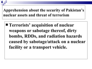 Apprehension about the security of Pakistan’s
nuclear assets and threat of terrorism

  Terrorists’  acquisition of nuclear
   weapons or sabotage thereof, dirty
   bombs, RDDs, and radiation hazards
   caused by sabotage/attack on a nuclear
   facility or a transport vehicle.
 