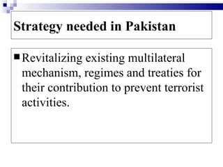 Strategy needed in Pakistan

 Revitalizingexisting multilateral
 mechanism, regimes and treaties for
 their contribution to prevent terrorist
 activities.
 