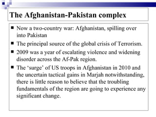 The Afghanistan-Pakistan complex
   Now a two-country war: Afghanistan, spilling over
    into Pakistan
   The principal source of the global crisis of Terrorism.
   2009 was a year of escalating violence and widening
    disorder across the Af-Pak region.
   The ‘surge’ of US troops in Afghanistan in 2010 and
    the uncertain tactical gains in Marjah notwithstanding,
    there is little reason to believe that the troubling
    fundamentals of the region are going to experience any
    significant change.
 