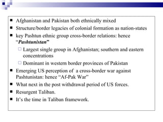    Afghanistan and Pakistan both ethnically mixed
   Structure/border legacies of colonial formation as nation-states
   key Pashtun ethnic group cross-border relations: hence
    “Pashtunistan”
      Largest single group in Afghanistan; southern and eastern
        concentrations
      Dominant in western border provinces of Pakistan
   Emerging US perception of a cross-border war against
    Pashtunistan: hence “Af-Pak War”
   What next in the post withdrawal period of US forces.
   Resurgent Taliban.
   It’s the time in Taliban framework.
 