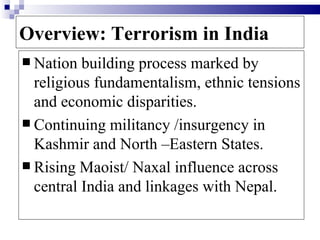 Overview: Terrorism in India
 Nation  building process marked by
  religious fundamentalism, ethnic tensions
  and economic disparities.
 Continuing militancy /insurgency in
  Kashmir and North –Eastern States.
 Rising Maoist/ Naxal influence across
  central India and linkages with Nepal.
 