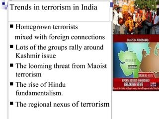 Trends in terrorism in India

 Homegrown terrorists
  mixed with foreign connections
 Lots of the groups rally around
  Kashmir issue
 The looming threat from Maoist
  terrorism
 The rise of Hindu
  fundamentalism.
   The regional nexus of terrorism
 