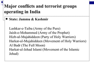 Major conflicts and terrorist groups
operating in India
   State: Jammu & Kashmir

    Lashkar-e-Taiba (Army of the Pure)
    Jaish-e-Mohammed (Army of the Prophet)
    Hizb-ul-Mujahiddeen (Party of Holy Warriors)
    Harkat-ul-Mujahiddeen (Movement of Holy Warriors)
    Al Badr (The Full Moon)
    Harkat-ul-Jehad Islami (Movement of the Islamic
    Jehad)
 