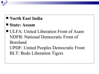  North East India
 State: Assam
 ULFA: United Liberation Front of Asam
  NDFB: National Democratic Front of
  Boroland
  UPDF: United Peoples Democratic Front
  BLT: Bodo Liberation Tigers
 