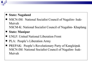    State: Nagaland
   NSCN-IM: National Socialist Council of Nagalim- Isak-
    Muivah
    NSCM-K: National Socialist Council of Nagalim- Khaplang
   State: Manipur
   UNLF: United National Liberation Front
   PLA: People’s Liberation Army
   PREPAK: People’s Revolutionary Party of Kangleipak
    NSCN-IM: National Socialist Council of Nagalim- Isak-
    Muivah
 