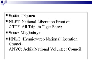  State: Tripura
 NLFT: National Liberation Front of
  ATTF: All Tripura Tiger Force
 State: Meghalaya
 HNLC: Hynniewtrep National liberation
  Council
  ANVC: Achik National Volunteer Council
 