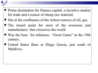    Prime destination for finance capital, a lucrative market
    for trade and a source of cheap raw material.
   Sits at the confluence of the richest sources of oil, gas.
   The transit point for most of the resources and
    manufactures that crisscross the world.
   Was the base for infamous “Great Game” in the 19th
    century.
   United States Base at Diego Garcia, just south of
    Maldives.
 
