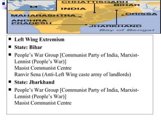    Left Wing Extremism
   State: Bihar
   People’s War Group [Communist Party of India, Marxist-
    Lennist (People’s War)]
    Maoist Communist Centre
    Ranvir Sena (Anti-Left Wing caste army of landlords)
   State: Jharkhand
   People’s War Group [Communist Party of India, Marxist-
    Lennist (People’s War)]
    Maoist Communist Centre
 