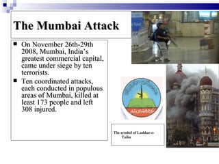 The Mumbai Attack
   On November 26th-29th
    2008, Mumbai, India’s
    greatest commercial capital,
    came under siege by ten
    terrorists.
   Ten coordinated attacks,
    each conducted in populous
    areas of Mumbai, killed at
    least 173 people and left
    308 injured.


                                   The symbol of Lashkar-e-
                                        Taiba
 