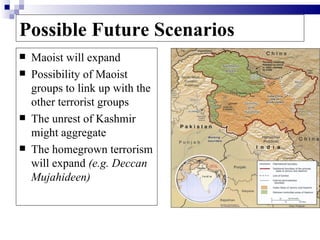 Possible Future Scenarios
   Maoist will expand
   Possibility of Maoist
    groups to link up with the
    other terrorist groups
   The unrest of Kashmir
    might aggregate
   The homegrown terrorism
    will expand (e.g. Deccan
    Mujahideen)
 