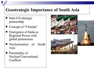 Geostrategic Importance of South Asia
   Indo-US strategic
    partnership
   Concept of “Chindia”
   Emergence of India as
    Regional Power with
    global pretensions
   Nuclearization   of    South
    Asia
   Potentiality of
    Nuclear/Conventional
    Conflicts
 