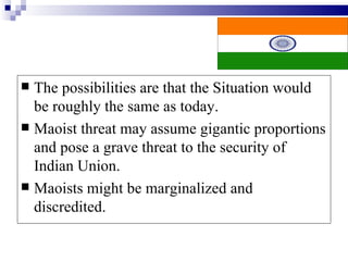  The possibilities are that the Situation would
  be roughly the same as today.
 Maoist threat may assume gigantic proportions
  and pose a grave threat to the security of
  Indian Union.
 Maoists might be marginalized and
  discredited.
 