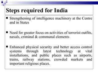 Steps required for India
   Strengthening of intelligence machinery at the Centre
    and in States

   Need for greater focus on activities of terrorist outfits,
    naxals, criminal & communal elements

   Enhanced physical security and better access control
    systems through latest technology at vital
    installations, and public places such as airports,
    trains, railway stations, crowded markets and
    important religious places.
 