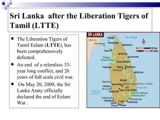 Sri Lanka after the Liberation Tigers of
Tamil (LTTE)
   The Liberation Tigers of
    Tamil Eelam (LTTE), has
    been comprehensively
    defeated.
   An end of a relentless 33-
    year long conflict, and 26
    years of full scale civil war.
   On May 20, 2009, the Sri
    Lanka Army officially
    declared the end of Eelam
    War .
 