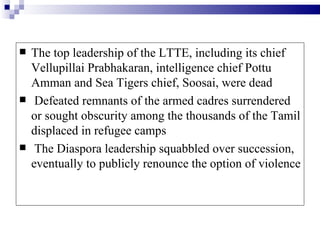    The top leadership of the LTTE, including its chief
    Vellupillai Prabhakaran, intelligence chief Pottu
    Amman and Sea Tigers chief, Soosai, were dead
    Defeated remnants of the armed cadres surrendered
    or sought obscurity among the thousands of the Tamil
    displaced in refugee camps
    The Diaspora leadership squabbled over succession,
    eventually to publicly renounce the option of violence
 