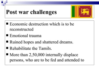 Post war challenges
 Economic destruction which is to be
  reconstructed
 Emotional trauma
 Ruined hopes and shattered dreams.
 Rehabilitate the Tamils.
 More than 2,50,000 internally displace
  persons, who are to be fed and attended to
 