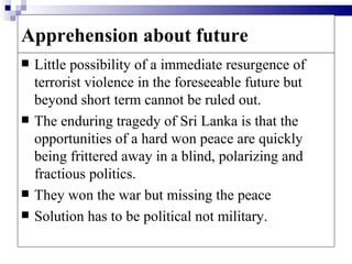 Apprehension about future
   Little possibility of a immediate resurgence of
    terrorist violence in the foreseeable future but
    beyond short term cannot be ruled out.
   The enduring tragedy of Sri Lanka is that the
    opportunities of a hard won peace are quickly
    being frittered away in a blind, polarizing and
    fractious politics.
   They won the war but missing the peace
   Solution has to be political not military.
 