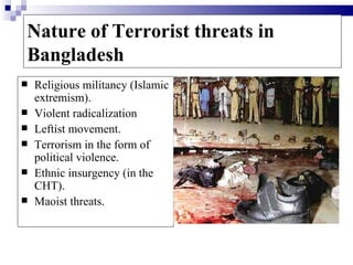 Nature of Terrorist threats in
Bangladesh
   Religious militancy (Islamic
    extremism).
   Violent radicalization
   Leftist movement.
   Terrorism in the form of
    political violence.
   Ethnic insurgency (in the
    CHT).
   Maoist threats.
 