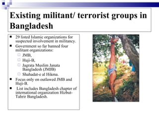 Existing militant/ terrorist groups in
Bangladesh
   29 listed Islamic organizations for
    suspected involvement in militancy.
   Government so far banned four
    militant organizations:
      JMB,
      Huji-B,
      Jagrata Muslim Janata
        Bangladesh (JMJB)
      Shahadat-e al Hikma.
   Focus only on outlawed JMB and
    Huji-B.
    List includes Bangladesh chapter of
    international organization Hizbut-
    Tahrir Bangladesh.
 