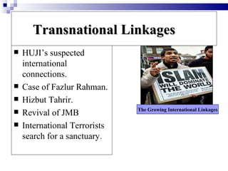 Transnational Linkages
   HUJI’s suspected
    international
    connections.
   Case of Fazlur Rahman.
   Hizbut Tahrir.
                               The Growing International Linkages
   Revival of JMB
   International Terrorists
    search for a sanctuary.
 