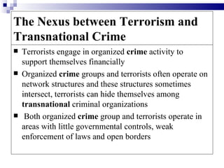 The Nexus between Terrorism and
Transnational Crime
   Terrorists engage in organized crime activity to
    support themselves financially
   Organized crime groups and terrorists often operate on
    network structures and these structures sometimes
    intersect, terrorists can hide themselves among
    transnational criminal organizations
    Both organized crime group and terrorists operate in
    areas with little governmental controls, weak
    enforcement of laws and open borders
 