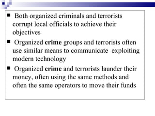  Both organized criminals and terrorists
  corrupt local officials to achieve their
  objectives
 Organized crime groups and terrorists often
  use similar means to communicate–exploiting
  modern technology
 Organized crime and terrorists launder their
  money, often using the same methods and
  often the same operators to move their funds
 