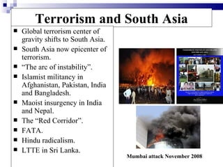 Terrorism and South Asia
   Global terrorism center of
    gravity shifts to South Asia.
   South Asia now epicenter of
    terrorism.
   “The arc of instability”.
   Islamist militancy in
    Afghanistan, Pakistan, India
    and Bangladesh.
   Maoist insurgency in India
    and Nepal.
   The “Red Corridor”.
   FATA.
   Hindu radicalism.
   LTTE in Sri Lanka.
                                    Mumbai attack November 2008
 