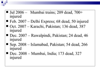    Jul 2006 – Mumbai trains; 209 dead, 700+
    injured
   Feb. 2007 – Delhi Express; 68 dead, 50 injured
   Oct. 2007 – Karachi, Pakistan; 136 dead, 387
    injured
   Dec. 2007 – Rawalpindi, Pakistan; 24 dead, 46
    injured
   Sep. 2008 – Islamabad, Pakistan; 54 dead, 266
    injured
   Dec. 2008 – Mumbai, India; 173 dead, 327
    injured
 
