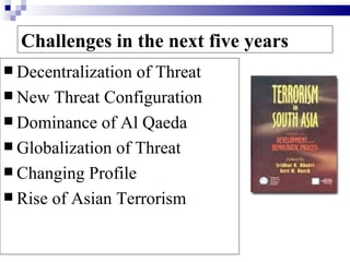 Challenges in the next five years
 Decentralization of Threat
 New Threat Configuration
 Dominance of Al Qaeda
 Globalization of Threat
 Changing Profile
 Rise of Asian Terrorism
 