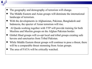    The geography and demography of terrorism will change.
   The Middle Eastern and Asian groups will dominate the international
    landscape of terrorism.
   With the developments in Afghanistan, Pakistan, Bangladesh and
    Indonesia, the specter of Asian terrorism will rise.
    Al Qaeda working together with TTP will provide training for both
    Muslims and Muslim groups on the Afghan Pakistan border.
   Global Jihad groups will co-opt local and tribal groups creating safe
    havens and sanctuaries from Tribal Pakistan.
   While Middle Eastern threat groups will continue to pose a threat, there
    will be a comparable threat stemming from Asian groups.
   The area of FATA will be critically watched.
 