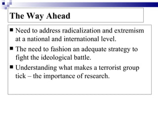 The Way Ahead
 Need to address radicalization and extremism
  at a national and international level.
 The need to fashion an adequate strategy to
  fight the ideological battle.
 Understanding what makes a terrorist group
  tick – the importance of research.
 