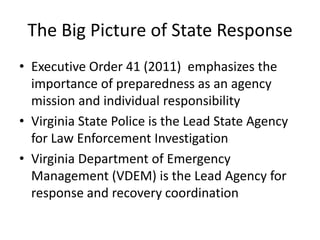 The Big Picture of State Response
• Executive Order 41 (2011) emphasizes the
  importance of preparedness as an agency
  mission and individual responsibility
• Virginia State Police is the Lead State Agency
  for Law Enforcement Investigation
• Virginia Department of Emergency
  Management (VDEM) is the Lead Agency for
  response and recovery coordination
 