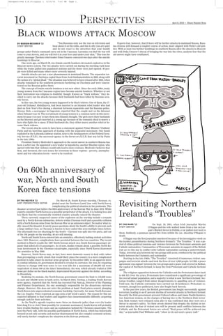 Perspectives 4.8.10:Layout 1       4/15/10    7:41 PM     Page 1




      BLACK                                                                                                  MOSCOW
    10                                                              PERSPECTIVES
                                     WIDOWS ATTACK
                                                                                                                                                                                  G
                                                                                                                                                                  April 8, 2010       Mount Holyoke News




      BY MARION MESSMER ’13                    “You Russians only see the war on television and              Experts fear, however, that if there will be further attacks in mainland Russia, Russ-
      STAFF WRITER                        hear about it on the radio, and this is why you are quiet     ian citizens will demand a rougher course of action, more aligned with Putin’s old poli-
                                          and do not react to the atrocities that your bandit           tics. With at least two further bombings in southern Russia after the attacks in Moscow
      groups under Putin’s command carry out in the Caucasus. I promise you that the war will           and with Doku Umarov’s threat of bringing the war into the cities, analysts fear that the
      come to your streets, and you will feel it in your lives and under your skin.” This was the       old unrest might have reinflamed.
      grizzly message Chechen rebel leader Doku Umarov conveyed two days after the suicide
      bombings in Moscow.
           One week ago, on March 29, two female suicide bombers detonated explosives in the
      Moscow metro system. The two attacks were carried out during the morning rush hour
      while the trains pulled into populated stations and the doors were just opened. 40 peo-
      ple were killed and many others were severely injured.
           Suicide attacks are not a new phenomenon in mainland Russia. The separatist ter-
      rorist movement in Chechnya copied them from Arab fundamentalists in 2000, along with
      the notion of a “global jihad.” The situation was believed to have relaxed after 2004, when
      attacks remained in the southern provinces bordering on Chechnya and were concen-
      trated on the Russian police there.
           The concept of female suicide bombers is not new either. Since the early 2000s, many
      young women from the Caucasus region have become suicide bombers. Whether or not
      their motivation was religious is doubtful, though. Known as “black widows,” they de-
      cided to carry out the attacks because their husbands had been killed by Russian secu-
      rity forces.
           In this case, the two young women happened to be black widows. One of them, the 17-
      year-old Dzhanet Abdullayeva, had been married to an Islamist rebel leader who had
      died on New Year’s Eve during a shootout between separatists and the Russian police.
      Novoye Delo, a newspaper in Dagestan, reported that the couple met on the Internet
      when Dzhanet was 16. The recruitment of young women is a common tactic in this move-
      ment because it is easy to lure them into Islamist thought. The girls meet their husbands
      on the Internet and get married at a young age because of the romantic ideal to marry a
      hero who fights for a cause. If their husbands die, they either marry another rebel or be-
      come black widows.
           The recent attacks seem to have been a statement against Prime Minister Vladimir
      Putin and his hard-line approach of dealing with the separatist movement. One bomb
      exploded in the Lubyanka subway station, next to the headquarters of the Federal Secu-
      rity Service (F.S.B.), the successor agency to the Soviet-era K.G.B. that was led by Putin
      in the late 1990s.
           President Dmitry Medvedev’s approach to the social unrest in southern Russia has
      been a softer one. He appointed a new leader in Ingushetia, another Muslim region, who
      agreed with him that violence would only lead to more violence. Medvedev believes that
      first, and foremost, the root issues for terrorism in those regions—poverty, unemploy-




      On 60th anniversary of
      ment and low education levels—need to be resolved.




      war, North and South
      Korea face tensions
                                                                                                             Revisiting Northern
                                                                                                             Ireland’s “Troubles”
      BY THU NGUYEN ’12                       On March 26, South Korean warship, Cheonan, ex-
      ASST. PERSPECTIVES EDITOR           ploded near the Northern Limit Line with North Korea,
                                          complicating the political situation in the peninsula. This
      disaster occurred just before the 60th anniversary of the Korean War in June 2010. While
      experts consider North Korea as a possible perpetrator of the attack, it is looking less and
      less likely that the economically troubled country actually caused the disaster.
           Three currently suspected causes of the explosion on the warship include a torpedo
      used by a North Korean submarine, defects within Cheonan itself and a possible collision
      with a North Korean mine from the Korean War or an unknown object. No matter what re-                  BY CHU WANG ’13                   On Sept. 28, 2001, when Irish journalist Martin
      ally caused the disaster, it surely poses questions about the South’s ability to prevent such          STAFF WRITER                 O’Hagan and his wife walked home from a bar on Lur-
      a large military loss, as Cheonan is known to have sailed this area multiple times before.
                                                                                                                                          gan’s Market Street in Dublin, a car pulled over next to
      The aftermath was too shocking for the South—Cheonan was split into two parts, and out
                                                                                                             them. Suddenly, a gunman opened fire from within the car, shooting O'Hagan to
      of the 104 people on the warship, 46 are still missing.
                                                                                                             death.
           North and South Korea entered into an armistice, effectively halting violent activities
                                                                                                                 O’Hagan was the first journalist murdered because of his investigative work on
      since 1953. However, complications have persisted between the two countries. The recent
                                                                                                             the loyalist paramilitaries during Northern Ireland’s “The Troubles.” It was a pe-
      incident in March recalls the 1987 North Korean attack on a South Korean passenger air-
                                                                                                             riod of ethno-political tensions and violence between the Protestant unionists and
      plane that killed all 115 passengers. As of now, doubts remain about a possible North Ko-
                                                                                                             Catholic nationalists. Communities of Protestant unionists in support of the British
      rean involvement in the Cheonan catastrophe, especially since North Korea disavowed
                                                                                                             rule are to this day in conflict with Catholic nationalists seeking a united Ireland.
      the armistice in May 2009.
                                                                                                             Today, terrorist acts between the two groups still occur, reinforced by the political
           However, North Korea may, in fact, have more domestic issues to deal with rather
                                                                                                             battle between the Unionists and nationalist.
      than preempting a costly attack that would likely place the country in a more complicated
                                                                                                                 Starting in the late 1960s, “The Troubles” consisted of numerous violent cam-
      position in talks about its nuclear arms program. In December 2009, in an apparent move
                                                                                                             paigns and terrorist attacks and took the lives of over 3,000 people. In 1998, a peace
      to combat inflation, its government decided to revalue its currency, the won, by requiring
                                                                                                             agreement was signed between the two groups and a peace wall erected in Belfast,
      citizens to change 1000 won notes to ten won bills for a maximum of 100,000 old wons
                                                                                                             the capital of Northern Ireland, to keep the rival Protestant and Catholic factions
      (equivalent of about $40 at the time). Immediately, the won, which already traded at 3500
                                                                                                             apart.
      wons per dollar on the black market, depreciated 96 percent against the dollar, according
                                                                                                                 The religious opposition between the Catholics and the Protestants dates back
      to Bloomberg.
                                                                                                             to 400 AD. Over the years, Protestants have constituted a significant percentage of
           Realizing its mistake, the North Korean government raised the limit to 150,000 wons
                                                                                                             the overall island population, and a majority in what is now Northern Ireland. Sec-
      in cash and 500,000 wons in bank notes. In March 2010, Yonhap, a leading South Korean
                                                                                                             tarian troubles ranged from minor disagreements to appalling acts of violence.
      news agency, reported that the North has executed Pak Nam-gi, Director of the Planning
                                                                                                             Until now, the Catholic extremists have carried out 26 incidences. Protestant ex-
      and Finance Department, the one seemingly responsible for the disastrous currency
                                                                                                             tremists, though less publicized, have also fought back fiercely.
      change. However, this does not solve the problem at hand. Food prices soared, plunging
                                                                                                                 In the past few years, the British government has fought successfully against
      North Korea into unprecedented economic hardship. Currently, for many North Koreans,
                                                                                                             terrorism, leading to an 87 percent decline of terrorist attacks in Northern Ireland.
      the Los Angeles Times reported, an egg costs a full week's salary. The reason for this un-
                                                                                                             Recently the Irish government arrested Colleen LaRose and Jamie Paulin Ramirez,
      expected inflation is that traders and suppliers face insurmountable difficulty acquiring
                                                                                                             two American women, on the charges of having ties to the Northern Irish terror-
      enough cash for their activities.
                                                                                                             ism. Both women were released soon after it was confirmed that they were not a
           As the North’s agenda requires more focus on domestic policy than ever (its leader
                                                                                                             threat to anyone’s safety. Yet their arrest showed that despite the decline in ter-
      Kim Jong Il is to visit China possibly for economic assistance), South Korea will probably
                                                                                                             rorist attacks, the fear of violent acts will be present until conflicts between the
      have trouble finding the cause and an explanation behind the Cheonan catastrophe. The
                                                                                                             Catholic and the Protestant forces are solved. “Real peace will be achieved one
      next Six-Party talk, with the possible participation of North Korea, which has historically
                                                                                                             day,” as journalist Paul Williams said, “when we do not need a peace wall.”
      focused on not only security and nuclear disarmament but also complex economic actions,
      will surely further complicate the situation in the Korean peninsula.
 