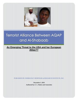 Terrorist Alliance Between AQAP and Al-Shabaab
                                      




An Emerging Threat to the USA and her European
                   Allies??




      PUBLISHED BY: EMERGENCY RESPONSE & RESEARCH INSTITUTE, INC.


                               December 1, 2010
                    Authored by: C. L. Staten and Associates




                         ERRI/EmergencyNet News, 2010

                                      0
 