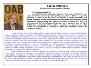 PAULO VANNUCHI
Nome completo: Paulo de Tarso Vannuchi
Terrorista dos anos 60/70.
Foi militante da Ação Libertadora Nacional – ALN, onde se familiarizou com
ações terroristas como seqüestros políticos, assaltos a bancos e quartéis,
atentados a bomba, roubo de armas, assassinatos e outras atrocidades que
figuram no Manual do Guerrilheiro Urbano, de autoria de Carlos Marighela, líder da
organização. Pelas proezas que praticou, foi parar na prisão em 1971 e lá
permaneceu até 1976. Beneficiado pela anistia, hoje se jata de ter sido um “herói
da liberdade e da democracia”, quando na verdade o que buscava com a luta
armada era simplesmente a conquista do poder para implantar a ditadura do
proletariado no Brasil.
Paulo Vannuchi sempre se pautou pelos princípios do marxismo-leninism e certamente por isso e
pelo seu passado, Lula, que governa cercado de remanescentes da luta armada, o nomeou ministro da
Secretaria Especial dos Direitos Humanos. No desempenho de suas funções, age com muita liberdade e
desenvoltura na defesa de posições revanchistas. Ainda recentemente declarou que a lei da anistia de 1979
deve ser revogada para que os militares sejam punidos pelo que fizeram durante o regime militar. Em
defesa de sua tese invocou documentos internacionais que deveriam ser usados para anular a lei de
anistia, uma vez que condenam os crimes cometidos por motivos políticos. Nada disse a respeito dos
terroristas e dos crimes cometidos por eles. E ainda criticou as decisões do Supremo Tribunal Federal
contrárias à linha política do governo Lula afirmando que “o Judiciário é o mais defasado dos três Poderes
na questão do respeito aos direitos humanos”.
Pelas posições que adota à frente da Secretaria dos Direitos Humanos, a conclusão a que se chega
é que ela foi criada para promover o revanchismo político, afrontar as instituições militares e defender
organizações de esquerda. Até hoje não saiu em defesa dos direitos dos que têm suas propriedades
invadidas e depredadas pelos integrantes do Movimento dos Trabalhadores Sem-Terra. E certamente não o
fez e não o faz porque apóia esses criminosos. É bom lembrar que ele é um dos fundadores do Instituto
Cajamar, instituição voltada para a formação de líderes de organizações desse tipo.
 