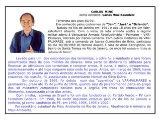 CARLOS MINC
Nome completo: Carlos Minc Baumfeld
Terrorista dos anos 60/70.
Era conhecido pelos codinomes de “Jair”, “José” e “Orlando”.
Nasceu no Rio de Janeiro em 1951 e aos 18 anos era um lider
estudantil atuante. Com o início da luta armada contra o regime
militar aderiu à Vanguarda Armada Revolucionária – Palmares – VAR-
Palmares, liderada por Carlos Lamarca. Com outros militantes da VAR-
PALMARES, sob o comando de Juarez Guimarães de Brito, participou
no dia 16/10/1969 do famoso assalto à casa de Anna Capriglione, no
bairro de Santa Teresa no Rio de Janeiro, de onde foi roubado o “Cofre de
Adhemar de Barros”.
Levado para um dos esconderijos dos terroristas, o cofre foi arrombado e nele foram
encontrados mais de dois milhões de dólares. Uma parte do dinheiro foi utilizada para
financiar as atividades dos terroristas e comprar armas. A outra, a maior, desapareceu
misteriosamente e até hoje ninguém sabe onde foi parar. Antes, em março de 1969, havia
participado do assalto ao Banco Andrade Arnaud, de onde foram roubados 45 milhões de
cruzeiros. Na ocasião, foi assassinado o comerciante Manoel da Silva Dutra.
Em outubro de 1969, foi detido num dos “aparelhos” da VAR-PALMARES e
permaneceu preso até 15 de junho de 1970, quando saiu do país formando parte do grupo
dos 40 militantes comunistas banidos para a Argélia em troca do embaixador da
Alemanha, sequestrado cinco dias antes.
Com anistia, retornou ao Brasil e foi um dos fundadores do Partido Verde – PV com
Fernando Gabeira. Em 1986, foi eleito deputado estadual pelo PV do Rio de Janeiro e
reeleito, já como candidato do PT, em 1990, 1994, 1998 e 2002.
Foi secretário estadual do Meio Ambiente no Rio de Janeiro. Atualmente é ministro do
Meio Ambiente.
 