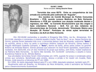 GILNEY VIANA
Nome completo: Gilney Amorim Viana
Terrorista dos anos 60/70. Entre os companheiros da luta
armada era conhecido pelo codinome de “Augusto”.
Era membro do Comitê Municipal do Partido Comunista
Brasileiro – PCB, quando cursava Medicina em Belo Horizonte.
Abandonou o PCB por considerar sua atuação moderada demais e
ingressou, em 1968, na Corrente Revolucionária que deu origem à
Ação Libertadora Nacional – ALN. Foi um dos redatores do
documento-base da Corrente, denominado “Orientação Básica para
Atuação: 20 Pontos”. Participou de várias ações terroristas da
Corrente e da ALN em Belo Horizonte.
Em 25/10/68 comandou o assalto à Drogaria São Félix, na Av. Amazonas. Em
01/12/68, planejou e comandou o violento assalto à boite “Seis às Seis”, na av. Nossa Senhora do
Carmo, quando foram baleados três civis: o terrorista Nelson José de Almeida, codinome “Beto”,
na cozinha, atirou e feriu no peito o cozinheiro Antônio Joaquim de Oliveira; Gilney baleou o
freguês Wellington Gadelha Campelo, e “Beto”, dentro da boite, atirou pelas costas no gerente
Antônio de Almeida Ribeiro. Outras pessoas que estavam no local foram agredidas, espancadas e
roubadas. Em 20/01/69, era um dos membros do grupo que tentou, sem êxito, roubar explosivos
na Pedreira Belo Horizonte, no bairro São Geraldo. Em 31/03/69 comandou o assalto à Caixa
Econômica Federal na Av. Alfredo Balena.
Sua atividades terroristas foram interrompidas em 1970, quando foi preso e condenado pelos
crimes que cometera. Beneficiado pela anistia, deixou a prisão e foi residir em Cuiabá, Mato
Grosso, onde assumiu a liderança do PT em 1980.
Em 1994, foi eleito deputado federal pelo PT e em 1998, deputado estadual, também pelo PT.
Atualmente está em Brasília, no Ministério do Meio Ambiente, onde é secretário de Políticas
para o Desenvolvimento Sustentável.
 