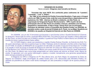 DIÓGENES DE OLIVEIRA
Nome completo: Diógenes José Carvalho de Oliveira
Terrorista dos anos 60/70. Era conhecido pelos codinomes de “Leandro”,
“Leonardo”, “Luiz” e “Pedro”.
Em 1964, já era militante do Partido Comunista Brasileiro. Fugiu para o Uruguai
e de lá, em 1966, foi para Cuba, onde fez curso de guerrilhas e especializou-se em
explosivos. Em 1968, retornou ao Brasil e colaborou, em São Paulo, na
organização da Vanguarda Popular Revolucionária – VPR. A partir daí teve
participação ativa em São Paulo em assaltos a bancos, atentados com bombas,
seqüestros e assassinatos. A lista é longa. Vamos ficar com os principais.
Participou do atentado contra o Consulado dos Estados Unidos, em 20/03/68, do
atentado contra a sede do jornal O Estado de S. Paulo, na rua Major Quedinho em
20/04/68 e do assalto ao Hospital do Exército em São Paulo em 22/06/68.
Em 26/06/68, era um dos 10 terroristas que lançaram o carro-bomba contra o Quartel General do II Exército
no Ibirapuera. Nessa ação foi morto o sentinela Mário Kosel Filho. Fez parte do grupo que assaltou o Banco Mercantil
de São Paulo, no bairro do Itaim em 01/08/68 e assaltou o quartel da Força Pública no Barro Branco em 20/09/68. Na
ocasião foi morto o policial Antônio Carlos Jeffery.
Em 12/10/68 integrou o grupo que assassinou o capitão Charles Rodney Chandler, do Exército dos EUA. Foi
ele quem descarregou seis tiros a queima-roupa no militar. Participou ainda do atentado a bomba contra a loja Sears
em 27/10/68, do assalto ao BANESPA da rua Iguatemi em 06/12/68, do assalto à Casa de Armas Diana em 11/12/68
e do assalto e roubo de armas no Quartel de Quitaúna em 24/01/69. Em março de 1969 foi preso na Praça da Árvore,
na Vila Mariana e em 14/03/70 foi banido para o México com outros quatro em troca do cônsul do Japão seqüestrado
em São Paulo. Do México saiu numa longa peregrinação por vários países até retornar ao Brasil, onde, depois da
anistia, foi agraciado com uma gorda indenização e passou a receber mensalmente uma generosa aposentadoria
pelos serviços prestados ao terrorismo.
O Diógenes da VPR é o Diógenes do PT. Nos últimos anos, em Porto Alegre, foi presidente do Clube de
Seguros da Cidadania, órgão encarregado de coletar fundos para o PT. Denunciado pelo Ministério Público, foi
afastado da presidência do Clube e está sendo investigado por atos praticados à margem da lei quando presidia o
Clube.
 