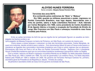 ALOYSIO NUNES FERREIRA
Nome completo: Aloysio Nunes Ferreira Filho
Terrorista dos anos 60/70.
Era conhecido pelos codinomes de “Beto” e “Mateus”
Em 1964, quando os militares assumiram o poder, ingressou no
Partido Comunista Brasileiro, mas logo depois, descontente com a
linha do partido, aderiu à Ação Libertadora Nacional – ALN, liderada
por Carlos Marighela. Em 1968, como presidente do Centro Acadêmico
XI de Agosto liderou a invasão e ocupação da Faculdade de Direito do
Largo São Francisco em São Paulo e ameaçou incendiá-la caso fosse
invadida pela Polícia.
Entre as ações terroristas da ALN de que se orgulha de ter participado figuram os assaltos ao trem-
pagador da Santos-Jundiaí e ao
carro-pagador da Massey-Ferguson no bairro de Pinheiros, em São Paulo, em outubro do mesmo ano.
Como essas e outras proezas o colocaram na lista dos terroristas procurados, Carlos Marighela, de
quem era motorista, decidiu enviá-lo para o exterior. Com documentos falsos foi para a França onde passou a
coordenar as ligações dos comunistas e terroristas brasileiros com Cuba e outros regimes que os apoiavam.
Permaneceu três anos em Paris e ali se filiou ao Partido Comunista Francês. Negociou com o presidente
Houari Chedid Boumedienne para que os comunistas brasileiros recebessem treinamento militar na Argélia.
Com a anistia, retornou ao Brasil e ingressou na política filiando-se ao PMDB. Foi eleito deputado estadual
em São Paulo em 1982 e reeleito em 1986. Foi vice do governador Luiz Antônio Fleury. Foi eleito deputado
federal pelo PSDB em 1994 e reeleito em 2000. No governo de Fernando Henrique Cardoso foi, primeiro,
secretário-geral da Presidência da República e, depois, ministro da Justiça.
Atualmente é secretário-chefe da Casa Civil do governo do Estado de São Paulo.
 