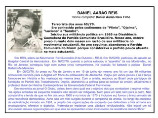 DANIEL AARÃO REIS
Nome completo: Daniel Aarão Reis Filho
Terrorista dos anos 60/70.
Era conhecido pelos codinomes de “Plínio”, “Djalma”,
“Luciano” e “Sandro”.
Iniciou sua militância política em 1965 na Dissidência
Guanabara do Partido Comunista Brasileiro. Nesse ano, esteve
preso durante dois meses em razão de sua militância no
movimento estudantil. No ano seguinte, abandonou o Partido
Comunista do Brasil porque considerava o partido pouco atuante
no meio estudantil.
Em 1969, aderiu ao Movimento Revolucionário 8 de Outubro – MR-8. Em 15/02/69, participou do assalto ao
Hospital Central da Aeronáutica . Em 16/02/70, quando a polícia estourou o “aparelho” da rua Montevidéu, no
Rio de Janeiro, conseguiu fugir com outros cinco companheiros. Na ocasião, foi baleado o policial Daniel
Balbino de Menezes
Em 06/03/70, foi preso no Rio de Janeiro e em 15 de junho do mesmo ano foi um dos 40 militantes
comunistas banidos para a Argélia em troca do embaixador da Alemanha. Viajou por vários países e na França
formou-se em História e fez mestrado na mesma área. Com a anistia, retornou ao Brasil onde participou da
fundação do Partido dos Trabalhadores. Depois, abandonou a política para se dedicar ao ensino. Atualmente é
professor titular de História Contemporânea na Universidade Federal Fluminense.
Em entrevista ao jornal O Globo, deixou bem claro qual era o objetivo dos que combatiam o regime militar:
“As ações armadas da esquerda brasileira não devem ser mitigadas. Nem para um lado nem para o outro. Não
compartilho a lenda de que no fim dos anos 1960 e no início de 1970, ( inclusive eu) fomos o braço armado de
uma resistência democrática. Acho isso um mito surgido durante a campanha da anistia. Ao longo do processo
de radicalização iniciado em 1961, o projeto das organizações de esquerda que defendiam a luta armada era
revolucionário, ofensivo e ditatorial. Pretendia-se implantar uma ditadura revolucionária. Não existe um só
documento dessas organizações em que elas se apresentam como instrumento da resistência democrática”.
 
