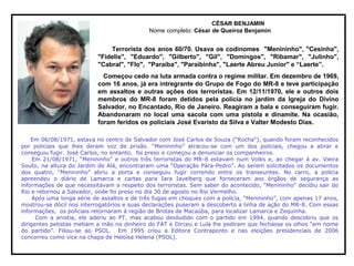 CÉSAR BENJAMIN
Nome completo: César de Queiroz Benjamin
Terrorista dos anos 60/70. Usava os codinomes "Menininho", "Cesinha",
"Fidelis", "Eduardo", "Gilberto", "Gil", "Domingos", "Ribamar", "Julinho",
"Cabral", "Flo", "Paraíba", "Paraibinha", "Laerte Abreu Junior" e “Laerte”.
Começou cedo na luta armada contra o regime militar. Em dezembro de 1969,
com 16 anos, já era intregrante do Grupo de Fogo do MR-8 e teve participação
em assaltos e outras ações dos terroristas. Em 12/11/1970, ele e outros dois
membros do MR-8 foram detidos pela polícia no jardim da Igreja do Divino
Salvador, no Encantado, Rio de Janeiro. Reagiram a bala e conseguiram fugir.
Abandonaram no local uma sacola com uma pistola e dinamite. Na ocasião,
foram feridos os policiais José Evaristo da Silva e Valter Modesto Dias.
Em 06/08/1971, estava no centro de Salvador com José Carlos de Souza (“Rocha”), quando foram reconhecidos
por policiais que lhes deram voz de prisão. “Menininho” atracou-se com um dos policiais, chegou a atirar e
conseguiu fugir. José Carlos, no entanto, foi preso e começou a denunciar os companheiros.
Em 21/08/1971, “Menininho” e outros três terroristas do MR-8 estavam num Volks e, ao chegar à av. Vieira
Souto, na altura do Jardim de Alá, encontraram uma “Operação Pára-Pedro”. Ao serem solicitados os documentos
dos quatro, “Menininho” abriu a porta e conseguiu fugir correndo entre os transeuntes. No carro, a polícia
apreendeu o diário de Lamarca e cartas para Iara Iavelberg que forneceram aos órgãos de segurança as
informações de que necessitavam a respeito dos terroristas. Sem saber do acontecido, “Menininho” decidiu sair do
Rio e retornou a Salvador, onde foi preso no dia 30 de agosto no Rio Vermelho.
Após uma longa série de assaltos e de três fugas em choques com a polícia, “Menininho”, com apenas 17 anos,
mostrou-se dócil nos interrogatórios e suas declarações puseram a descoberto a linha de ação do MR-8. Com essas
informações, os policiais retornaram à região de Brotas de Macaúba, para localizar Lamarca e Zequinha.
Com a anistia, ele aderiu ao PT, mas acabou desiludido com o partido em 1994, quando descobriu que os
dirigentes petistas metiam a mão no dinheiro do FAT e Dirceu e Lula lhe pediram que fechasse os olhos “em nome
do partido”. Filiou-se ao PSOL. Em 1995 criou a Editora Contraponto e nas eleições presidenciais de 2006
concorreu como vice na chapa de Heloísa Helena (PSOL).
 