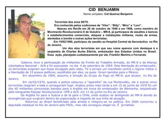 CID BENJAMIN
Nome completo: Cid Queiroz Benjamin
Terrorista dos anos 60/70.
Era conhecido pelos codinomes de “Vitor”, “Billy”, “Miro” e “Levi”.
Nasceu em Recife em 26 de outubro de 1948 e em 1968, como membro do
Movimento Revolucionário 8 de Outubro – MR-8, já participava de assaltos a bancos
e estabelecimentos comerciais, ataques a instalações militares, roubo de armas,
atentados a bomba e outras ações terroristas.
Em 15/02/1969, participou do assalto ao Hospital Central da Aeronáutica no Rio
de Janeiro.
Um dos atos terroristas em que seu nome aparece com destaque é o
seqüestro de Charles Burke Elbrick, embaixador dos Estados Unidos no Brasil.
Essa ação, planejada cuidadosamente por ele, Franklin Martins e Fernando
Gabeira, teve a participação de militantes da Frente do Trabalho Armado, do MR-8 e da Aliança
Libertadora Nacional – ALN e foi executada no dia 4 de setembro de 1969. Pela libertação do embaixador,
os terroristas exigiram que fosse divulgado pelo rádio, TV e jornais um manifesto contra o regime militar e
a libertação de 15 presos políticos, escolhidos por eles, os quais foram banidos para o México.
Em dezembro de 1969, assumiu a direção do Grupo de Fogo do MR-8, que atuava no Rio de
Janeiro.
Em 16/02/1970, quando a polícia estourou o “aparelho” da rua Montevidéu, ele e outros cinco
terroristas reagiram a bala e conseguiram fugir. Acabou preso mais tarde e em 15 de junho de 1970 foi um
dos 40 militantes comunistas banidos para a Argélia em troca do embaixador da Alemanha, seqüestrado
pela Vanguarda Popular Revolucionária -VPR e ALN em 11 de junho no Rio de Janeiro.
Da Argélia foi para a Suécia e de lá para o Chile, onde acabou se desligando do MR-8 devido às
divergências que surgiram dentro da organização a respeito de sua linha de atuação.
Retornou ao Brasil beneficiado pela anistia e integrou-se na política. Em 2006 concorreu a
deputado estadual no Rio de Janeiro pelo PSOL, mas não conseguiu eleger-se. É jornalista.
 